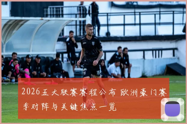 2026五大联赛赛程公布 欧洲豪门赛季对阵与关键焦点一览