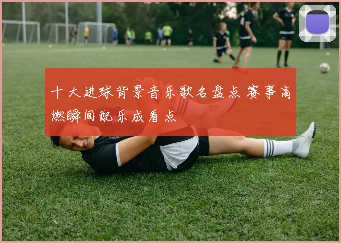 十大进球背景音乐歌名盘点 赛事高燃瞬间配乐成看点