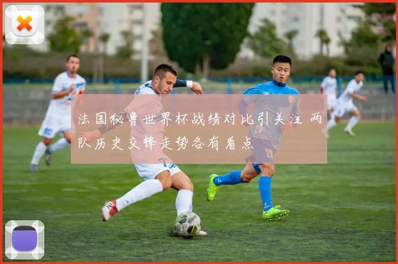 法国秘鲁世界杯战绩对比引关注 两队历史交锋走势各有看点
