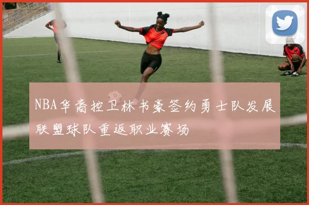 NBA华裔控卫林书豪签约勇士队发展联盟球队重返职业赛场