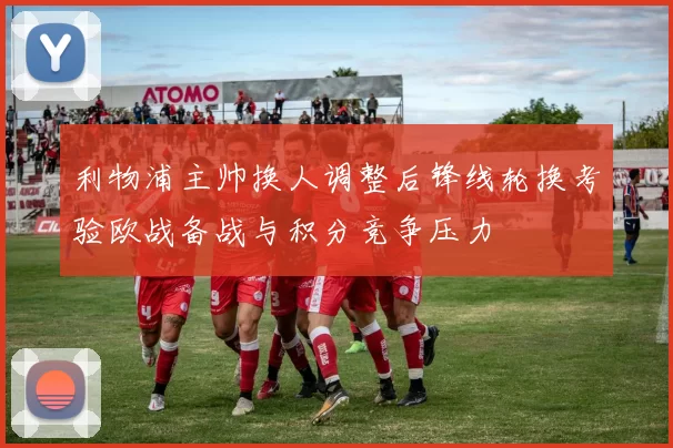 利物浦主帅换人调整后锋线轮换考验欧战备战与积分竞争压力