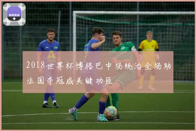 2018世界杯博格巴中场统治全场助法国夺冠成关键功臣