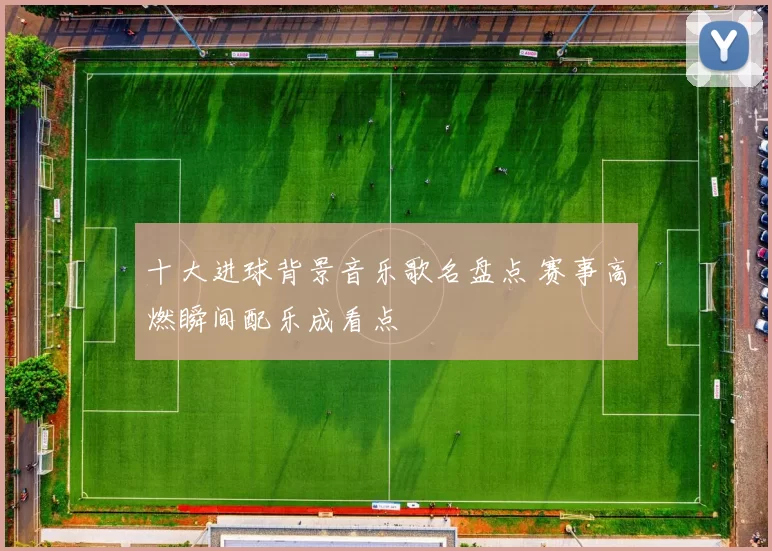 十大进球背景音乐歌名盘点 赛事高燃瞬间配乐成看点