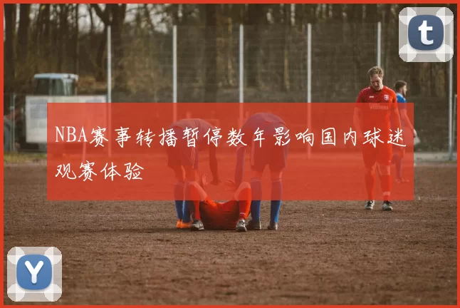 NBA赛事转播暂停数年影响国内球迷观赛体验