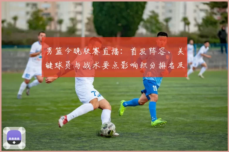 男篮今晚联赛直播：首发阵容、关键球员与战术要点影响积分排名及替补表现