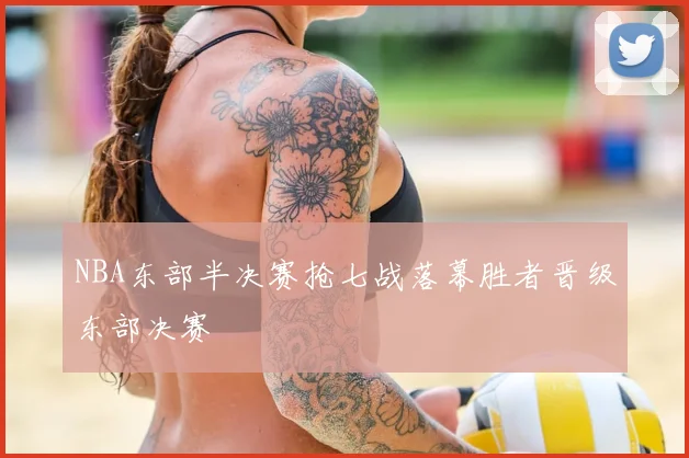 NBA东部半决赛抢七战落幕胜者晋级东部决赛