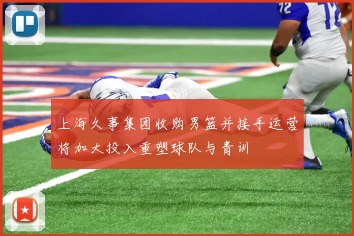 上海久事集团收购男篮并接手运营将加大投入重塑球队与青训