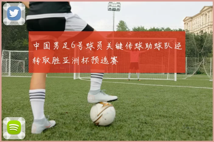 中国男足6号球员关键传球助球队逆转取胜亚洲杯预选赛