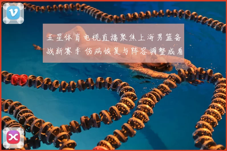 五星体育电视直播聚焦上海男篮备战新赛季 伤病恢复与阵容调整成看点