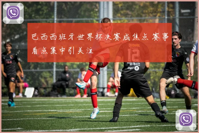 巴西西班牙世界杯决赛成焦点 赛事看点集中引关注