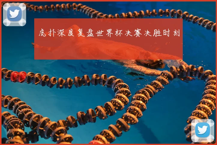 虎扑深度复盘世界杯决赛决胜时刻