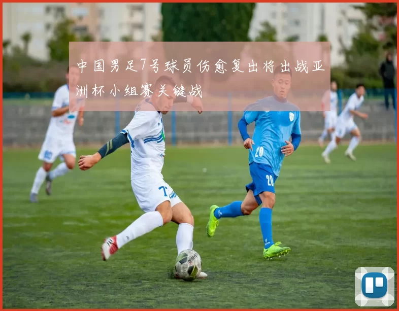 中国男足7号球员伤愈复出将出战亚洲杯小组赛关键战