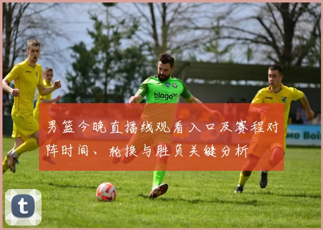 男篮今晚直播线观看入口及赛程对阵时间、轮换与胜负关键分析