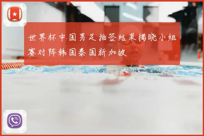 世界杯中国男足抽签结果揭晓小组赛对阵韩国泰国新加坡