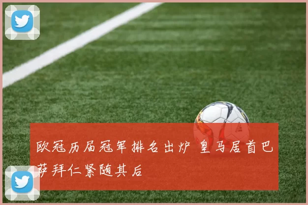 欧冠历届冠军排名出炉 皇马居首巴萨拜仁紧随其后