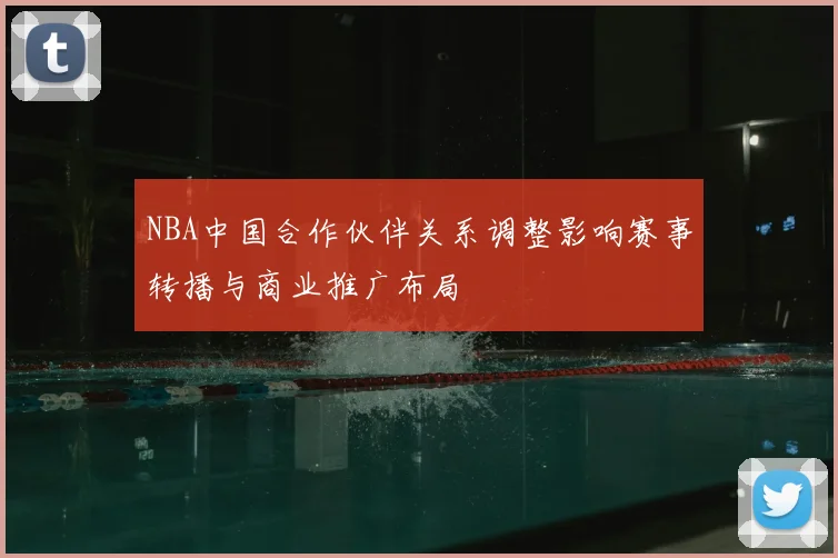 NBA中国合作伙伴关系调整影响赛事转播与商业推广布局