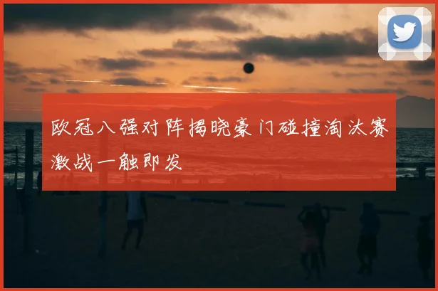 欧冠八强对阵揭晓豪门碰撞淘汰赛激战一触即发