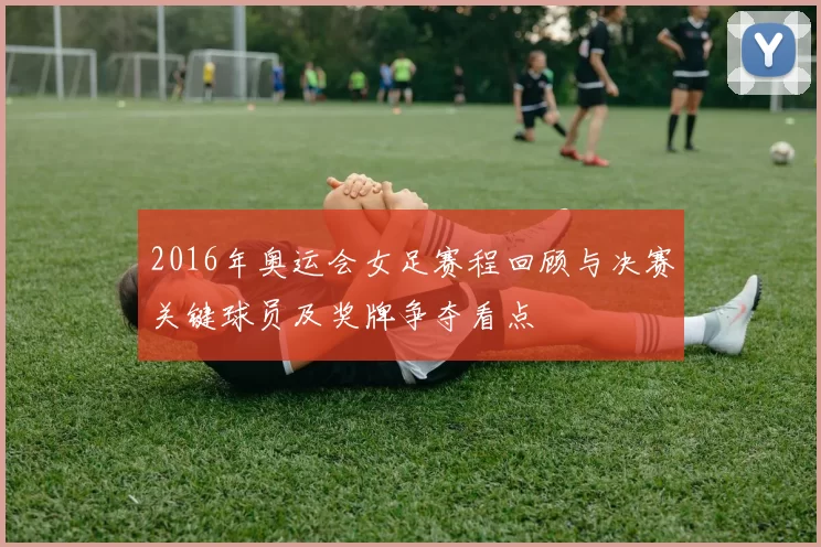 2016年奥运会女足赛程回顾与决赛关键球员及奖牌争夺看点