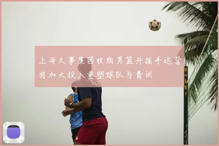 上海久事集团收购男篮并接手运营将加大投入重塑球队与青训