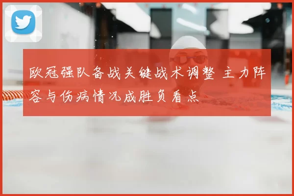 欧冠强队备战关键战术调整 主力阵容与伤病情况成胜负看点