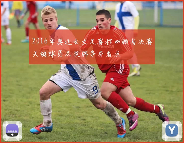 2016年奥运会女足赛程回顾与决赛关键球员及奖牌争夺看点