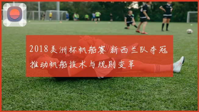 2018美洲杯帆船赛 新西兰队夺冠 推动帆船技术与规则变革