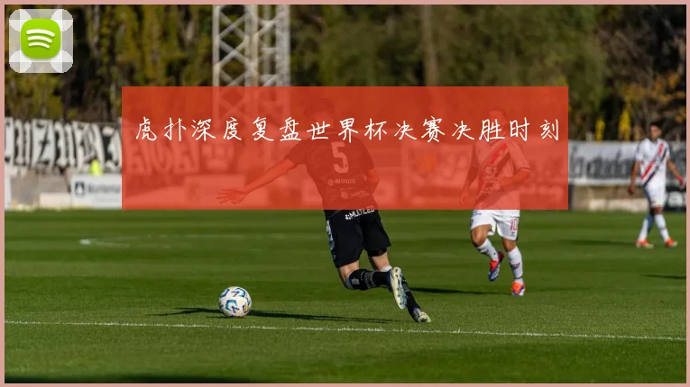虎扑深度复盘世界杯决赛决胜时刻