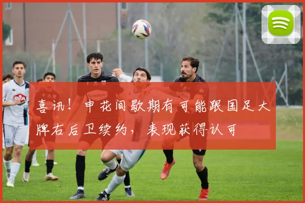 喜讯!申花间歇期有可能跟国足大牌右后卫续约,表现获得认可